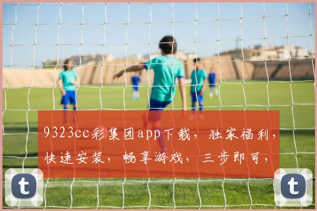 9323cc彩集团app下载，独家福利，快速安装，畅享游戏，三步即可，不容错过